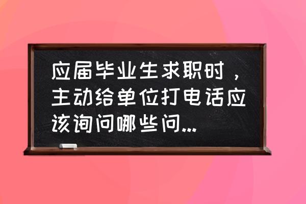 应届生面试要问清楚的问题 应届毕业生求职时，主动给单位打电话应该询问哪些问题？对自己有用又给单位留下好的印象，希望全面些？