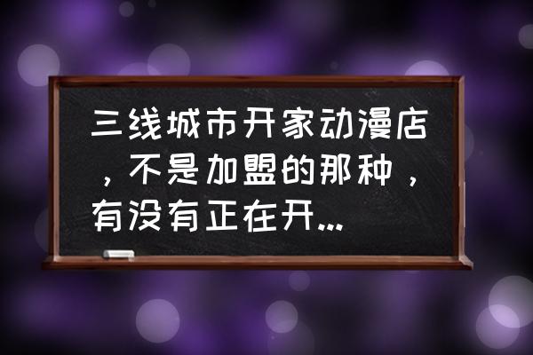 动漫店怎么加盟 三线城市开家动漫店，不是加盟的那种，有没有正在开的说下经验？