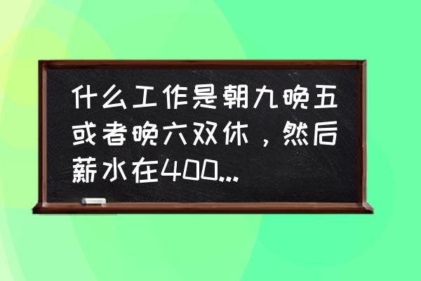 双休朝九晚五的工作有哪些 什么工作是朝九晚五或者晚六双休，然后薪水在4000以上的？