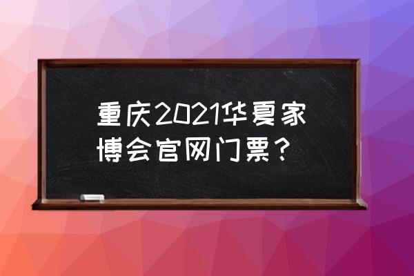 华夏家博会门票领取 重庆2021华夏家博会官网门票？