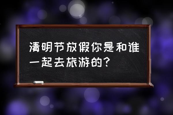 清明假期适合带孩子去哪玩 清明节放假你是和谁一起去旅游的？