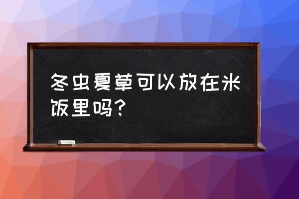 西藏找虫草最好的方法 冬虫夏草可以放在米饭里吗？