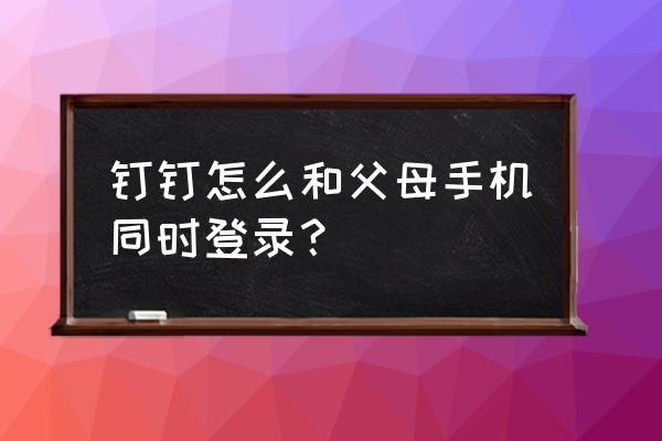 钉钉软件家长可以设置学校打卡吗 钉钉怎么和父母手机同时登录？