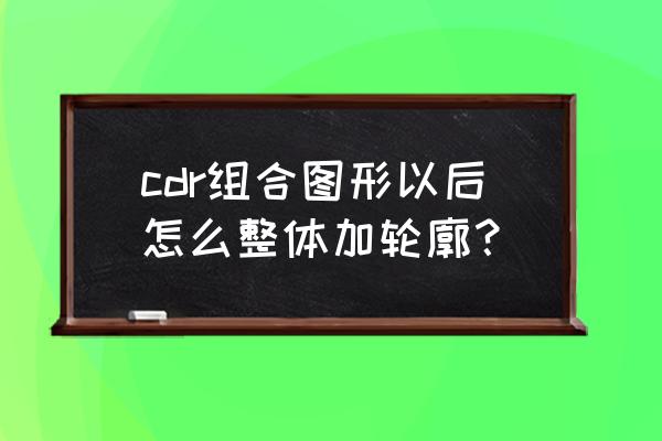 coreldraw导入cad图形如何闭合 cdr组合图形以后怎么整体加轮廓？