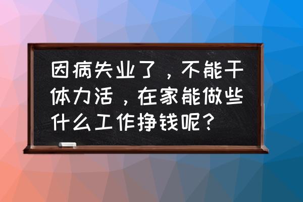 不知道自己的兴趣怎么工作 因病失业了，不能干体力活，在家能做些什么工作挣钱呢？