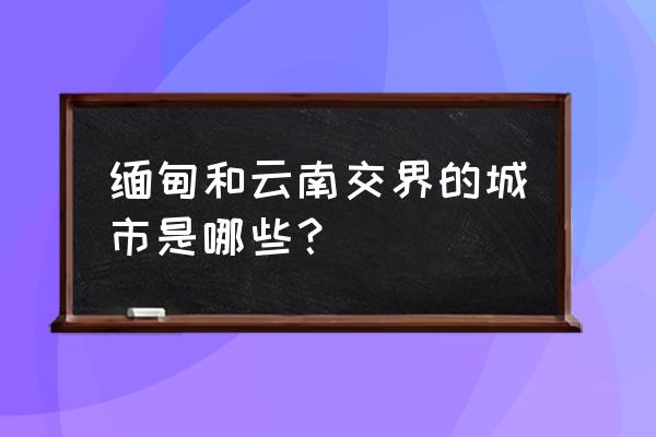 云南缅甸边境地图全图 缅甸和云南交界的城市是哪些？