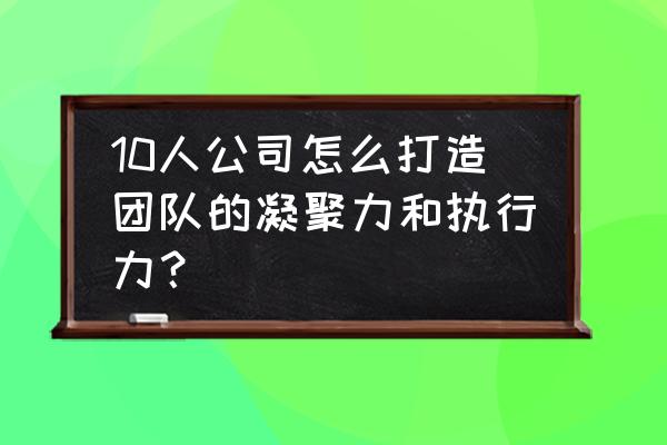 如何通过项目提升团队凝聚力 10人公司怎么打造团队的凝聚力和执行力？