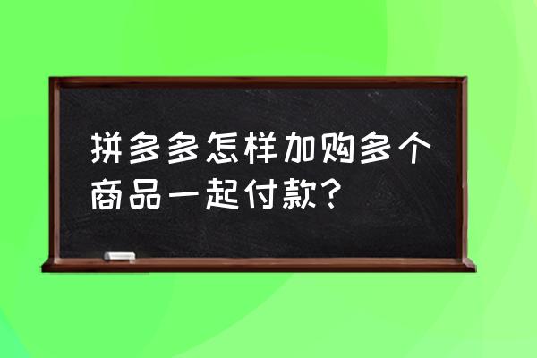 拼多多怎样加入订单一起付款 拼多多怎样加购多个商品一起付款？