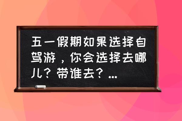 五一劳动节自驾游去哪里好 五一假期如果选择自驾游，你会选择去哪儿？带谁去？为什么？