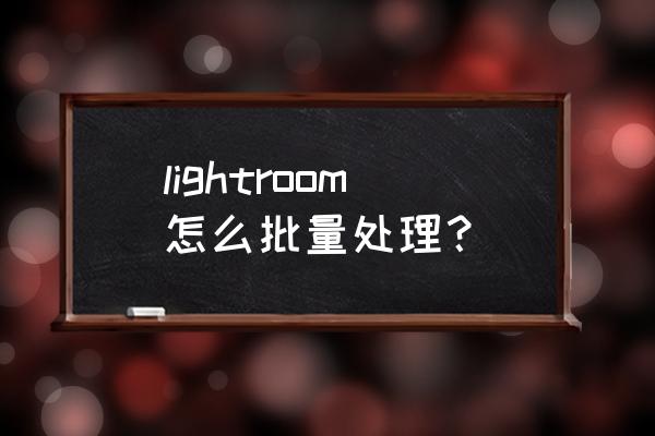 lr怎么批量导入照片 lightroom怎么批量处理？