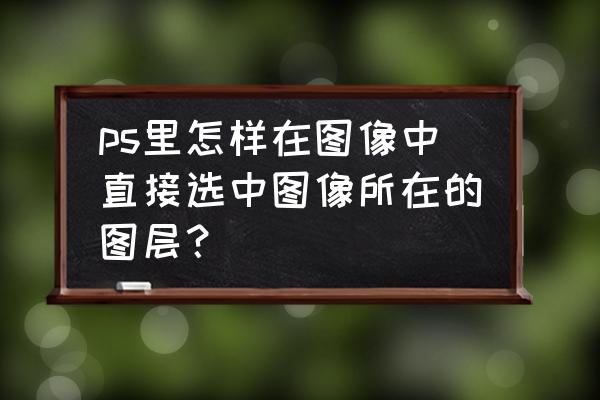 ps怎样全选图层内容 ps里怎样在图像中直接选中图像所在的图层？