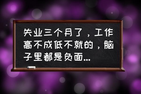 失业后有什么好的建议 失业三个月了，工作高不成低不就的，脑子里都是负面情绪怎么办？