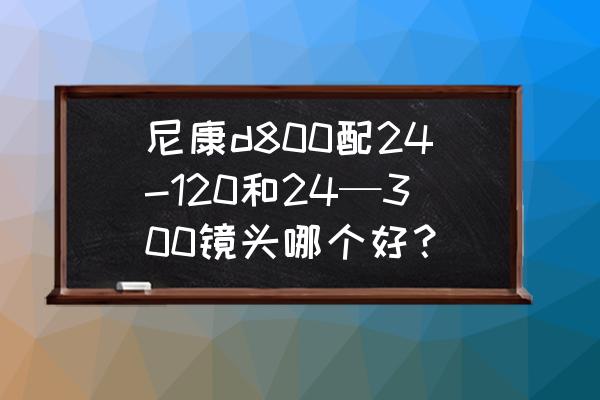尼康d800日常使用配什么镜头好 尼康d800配24-120和24—300镜头哪个好？