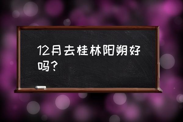 冬天阳朔游玩最佳攻略 12月去桂林阳朔好吗？