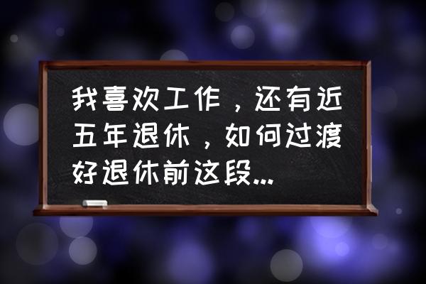 企业员工达到退休年龄企业怎么做 我喜欢工作，还有近五年退休，如何过渡好退休前这段工作时光？