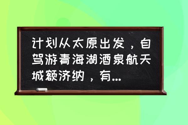 山西自驾一日游推荐 计划从太原出发，自驾游青海湖酒泉航天城额济纳，有什么好的建议？