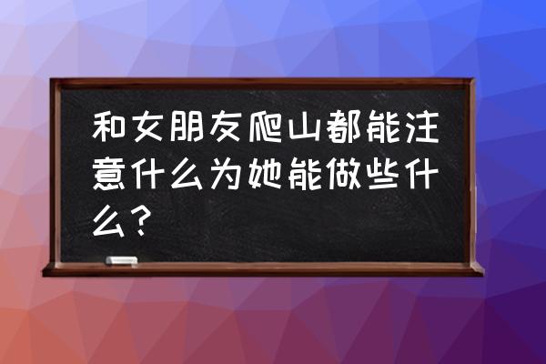 爬山需要带什么 和女朋友爬山都能注意什么为她能做些什么？