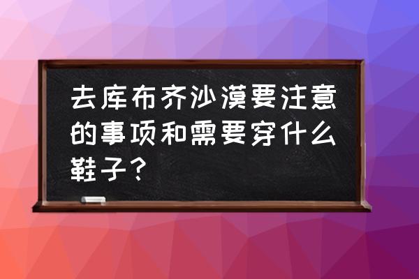 夏天沙漠徒步穿什么衣服 去库布齐沙漠要注意的事项和需要穿什么鞋子？