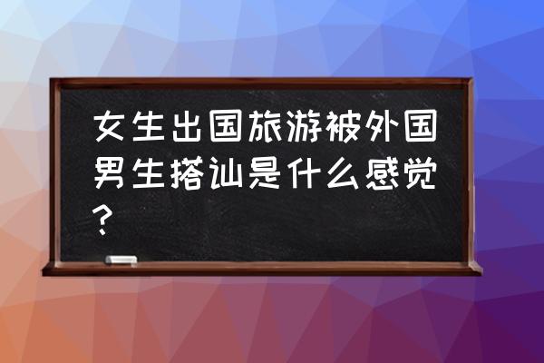 外国旅行攻略 女生出国旅游被外国男生搭讪是什么感觉？