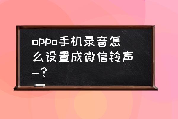 微信电话铃声怎么换成自己下载的 oppo手机录音怎么设置成微信铃声 -？