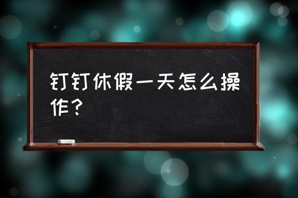 钉钉如何查看班级学生请假 钉钉休假一天怎么操作？