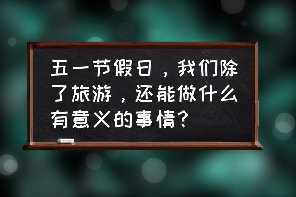 五一小长假要来了你该怎么办 五一节假日，我们除了旅游，还能做什么有意义的事情？