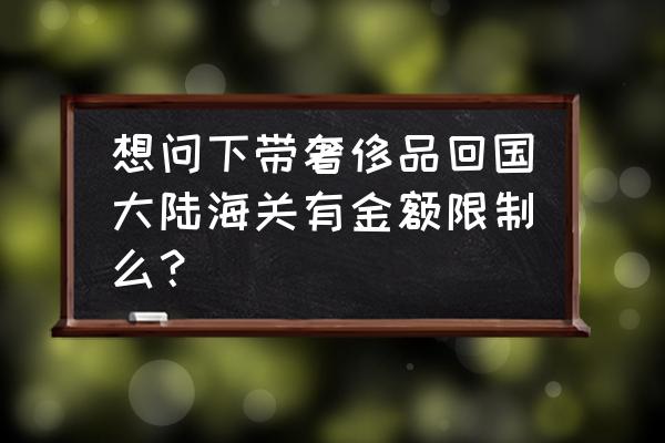 从巴黎回国需要什么 想问下带奢侈品回国大陆海关有金额限制么？