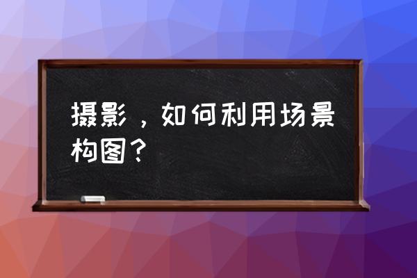 摄影构图方法三分钟 摄影，如何利用场景构图？