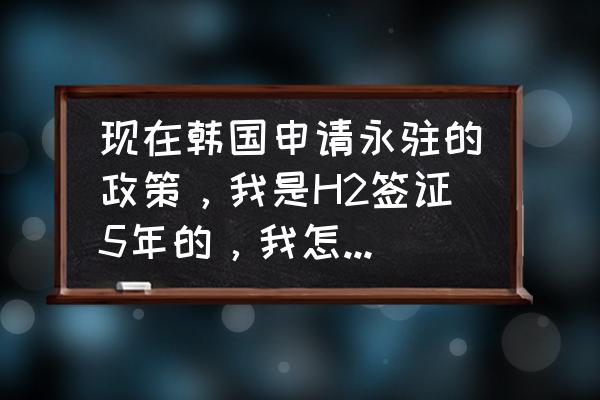 办韩国h2签证最新规定 现在韩国申请永驻的政策，我是H2签证5年的，我怎么才能获得永驻权，听说现在有新的政策了吗？