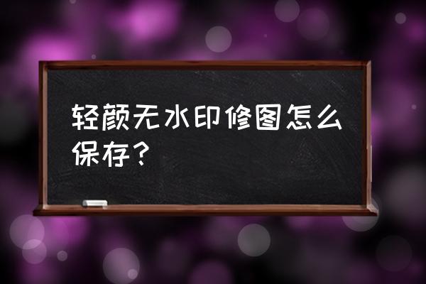 怎么去轻颜水印 轻颜无水印修图怎么保存？