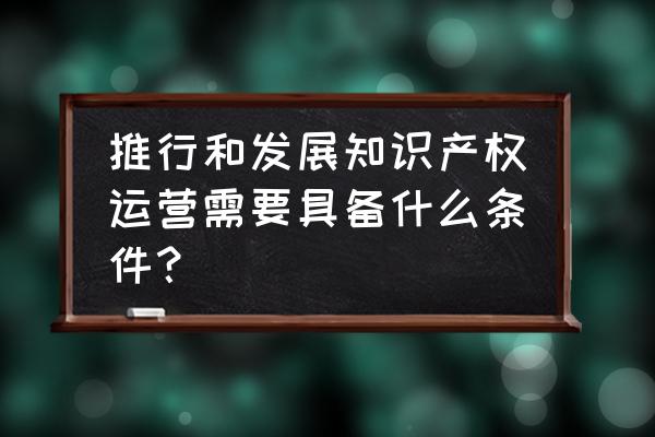 知识产权运营管理系统 推行和发展知识产权运营需要具备什么条件？