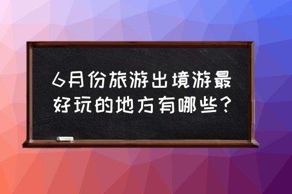 度蜜月6月份适合去哪里 6月份旅游出境游最好玩的地方有哪些？