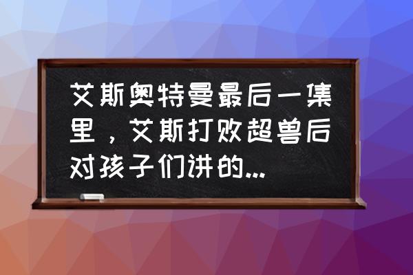 艾斯奥特曼最后一集大结局完整 艾斯奥特曼最后一集里，艾斯打败超兽后对孩子们讲的话的内容是什么，要完全的？