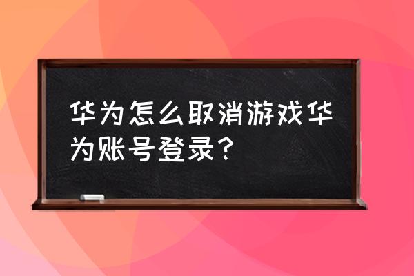 怎么关掉华为游戏自动登录 华为怎么取消游戏华为账号登录？