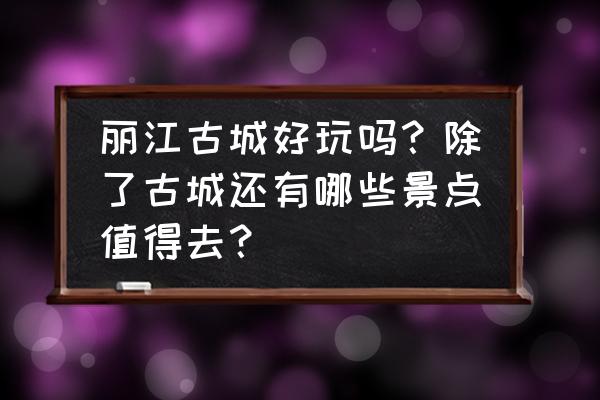 丽江必去的打卡点有哪些景点免费 丽江古城好玩吗？除了古城还有哪些景点值得去？