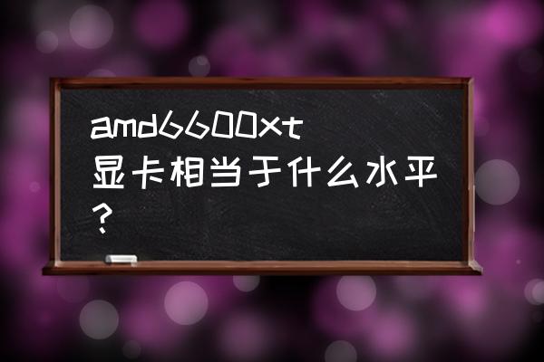 amd6600xt显卡什么级别 amd6600xt显卡相当于什么水平？