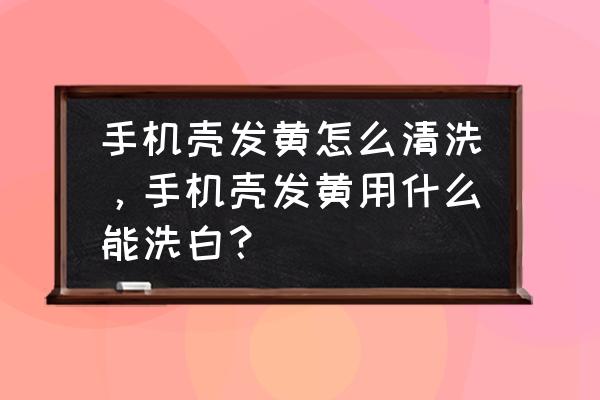 生活小妙招怎样清洗发黄的手机壳 手机壳发黄怎么清洗，手机壳发黄用什么能洗白？