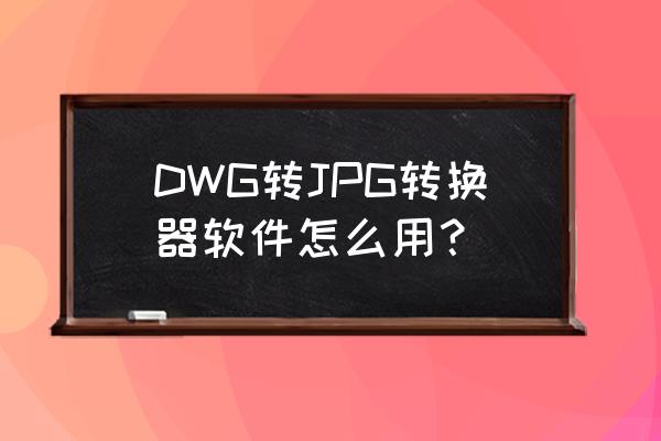 dwg转图片怎么更清楚 DWG转JPG转换器软件怎么用？