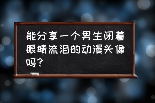 动漫流泪画法 能分享一个男生闭着眼睛流泪的动漫头像吗？