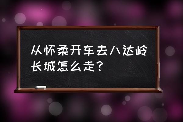 怀柔自驾游最佳路线图 从怀柔开车去八达岭长城怎么走？