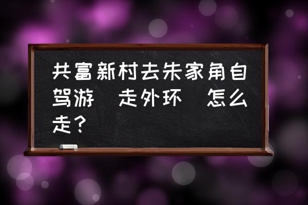 朱家角附近自驾游 共富新村去朱家角自驾游（走外环）怎么走？