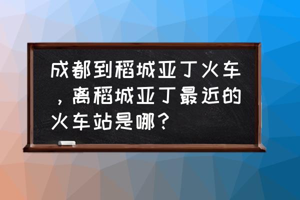 成都到稻城亚丁有多少公里国道 成都到稻城亚丁火车，离稻城亚丁最近的火车站是哪？