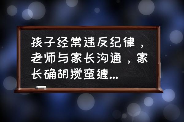 老师应该怎样和家长沟通最有效 孩子经常违反纪律，老师与家长沟通，家长确胡搅蛮缠，这样的孩子该如何教育？