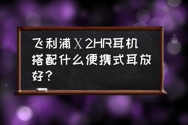 拜亚动力dt990和dt990pro 飞利浦Ⅹ2HR耳机搭配什么便携式耳放好？