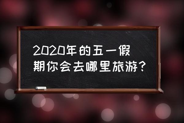 长假去哪里旅游划算 2020年的五一假期你会去哪里旅游？