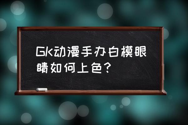 动漫中哪些失去光泽的眼睛 GK动漫手办白模眼睛如何上色？