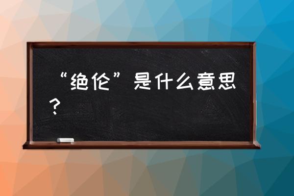 绝伦的正确意思 “绝伦”是什么意思？