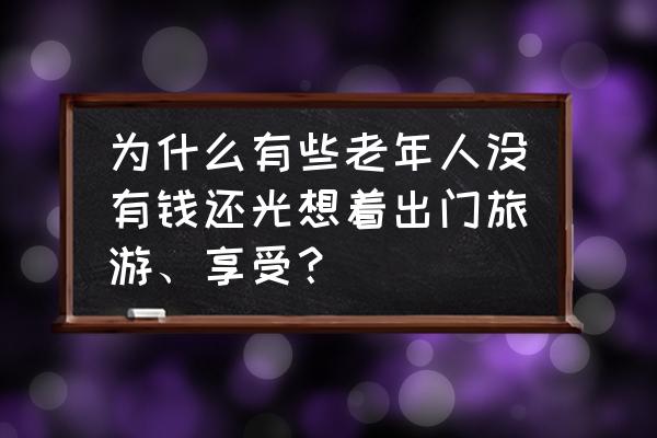 想旅行但是没钱怎么办 为什么有些老年人没有钱还光想着出门旅游、享受？