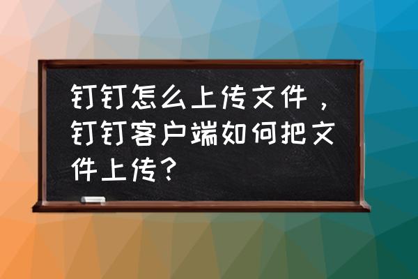 怎样把钉钉云盘的文件发到电脑上 钉钉怎么上传文件，钉钉客户端如何把文件上传？