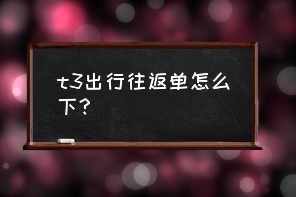 规划行程最好的app t3出行往返单怎么下？